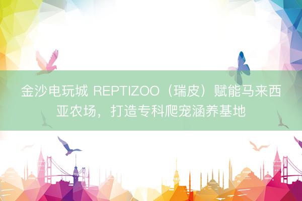 金沙电玩城 REPTIZOO（瑞皮）赋能马来西亚农场，打造专科爬宠涵养基地